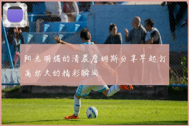 阳光明媚的清晨詹姆斯分享早起打高尔夫的精彩瞬间
