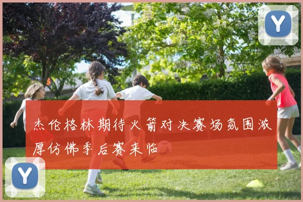 杰伦格林期待火箭对决赛场氛围浓厚仿佛季后赛来临
