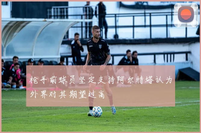 枪手前球员坚定支持阿尔特塔认为外界对其期望过高