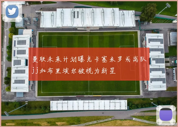 曼联未来计划曝光卡塞米罗或离队jj加布里埃尔被视为新星
