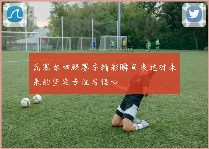 瓦塞尔回顾赛季精彩瞬间表达对未来的坚定专注与信心
