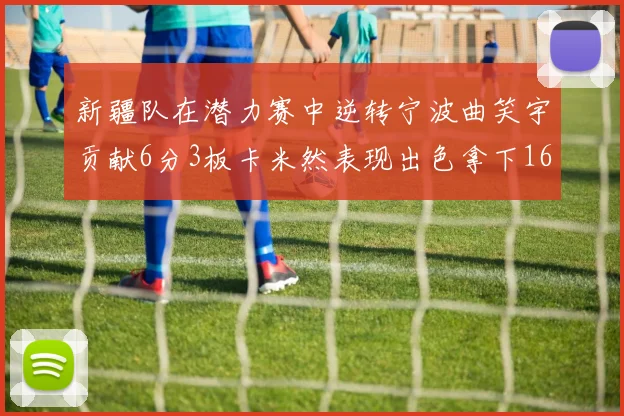 新疆队在潜力赛中逆转宁波曲笑宇贡献6分3板卡米然表现出色拿下16分
