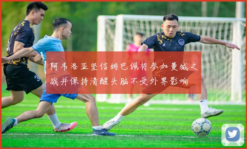 阿韦洛亚坚信姆巴佩将参加曼城之战并保持清醒头脑不受外界影响