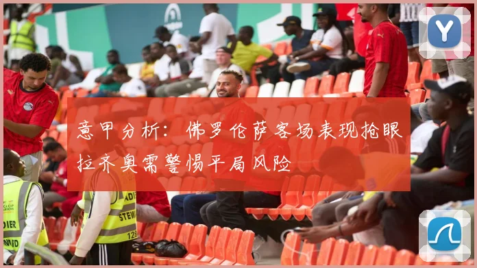 意甲分析：佛罗伦萨客场表现抢眼拉齐奥需警惕平局风险