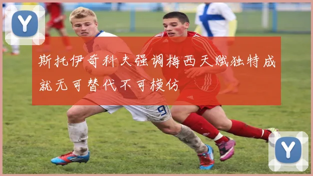 斯托伊奇科夫强调梅西天赋独特成就无可替代不可模仿