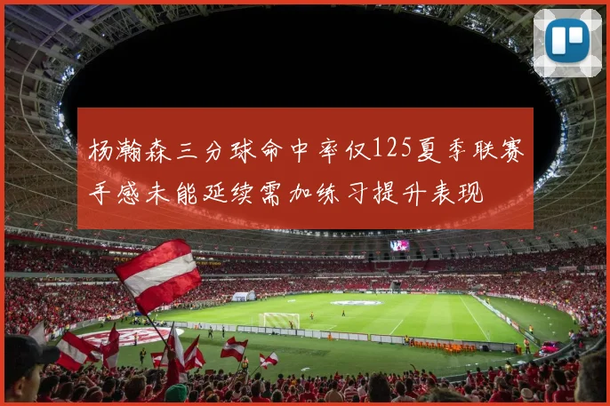 杨瀚森三分球命中率仅125夏季联赛手感未能延续需加练习提升表现