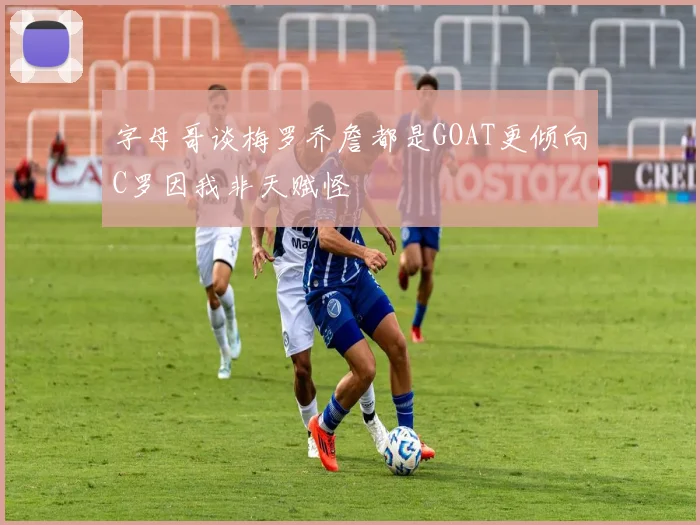 字母哥谈梅罗乔詹都是GOAT更倾向C罗因我非天赋怪