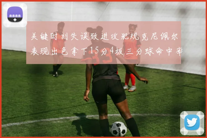 关键时刻失误致进攻犯规克尼佩尔表现出色拿下15分4板三分球命中率高达50