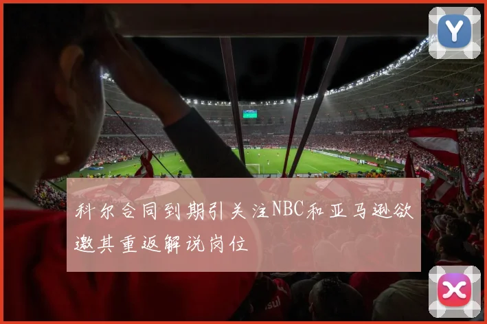 科尔合同到期引关注NBC和亚马逊欲邀其重返解说岗位