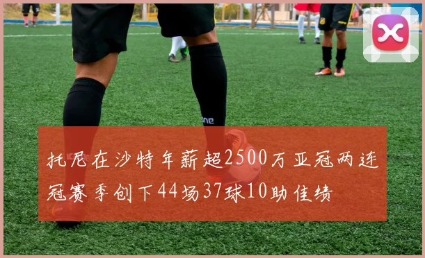 托尼在沙特年薪超2500万亚冠两连冠赛季创下44场37球10助佳绩