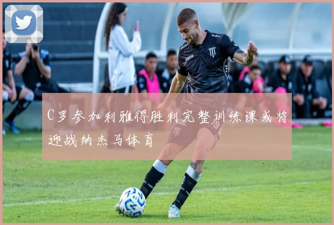 C罗参加利雅得胜利完整训练课或将迎战纳杰马体育