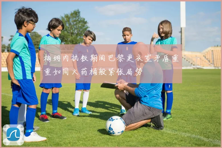 梅姆内执教期间巴黎更衣室矛盾重重如同火药桶般紧张局势