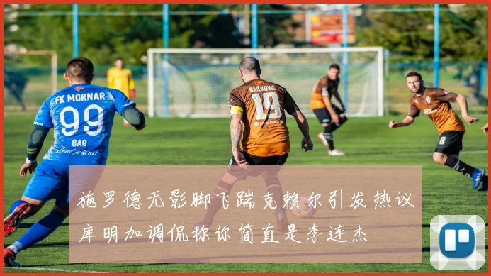 施罗德无影脚飞踹克赖尔引发热议库明加调侃称你简直是李连杰