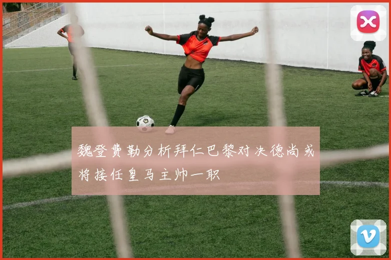 魏登费勒分析拜仁巴黎对决德尚或将接任皇马主帅一职