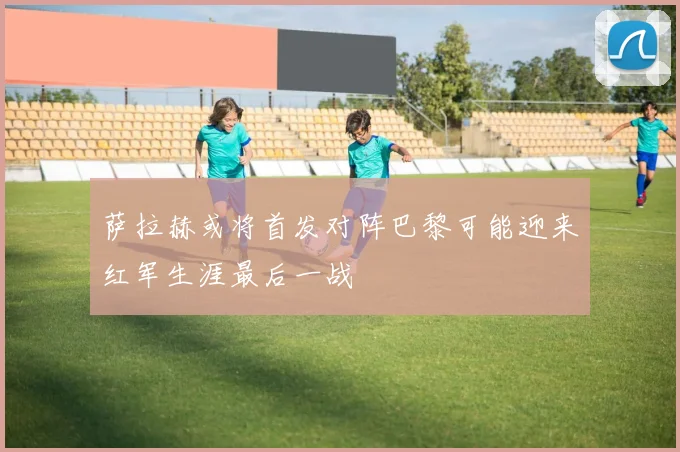 萨拉赫或将首发对阵巴黎可能迎来红军生涯最后一战