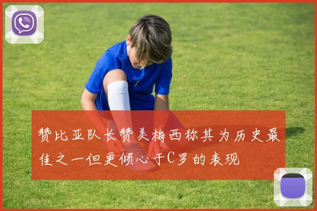 赞比亚队长赞美梅西称其为历史最佳之一但更倾心于C罗的表现