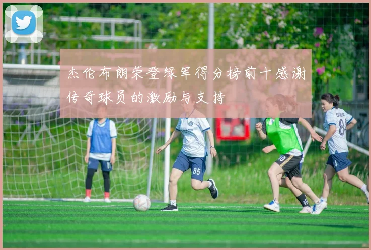杰伦布朗荣登绿军得分榜前十感谢传奇球员的激励与支持