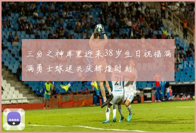 三分之神库里迎来38岁生日祝福满满勇士球迷共庆辉煌时刻