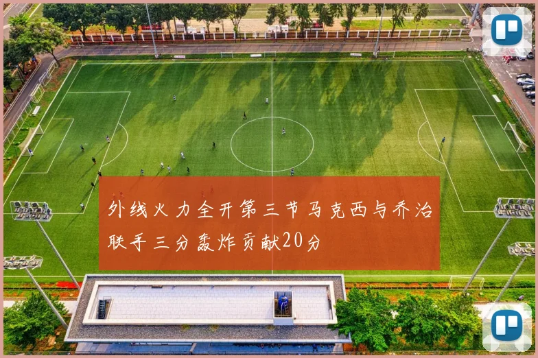外线火力全开第三节马克西与乔治联手三分轰炸贡献20分