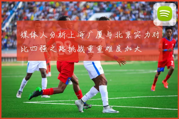 媒体人分析上海广厦与北京实力对比四强之路挑战重重难度加大