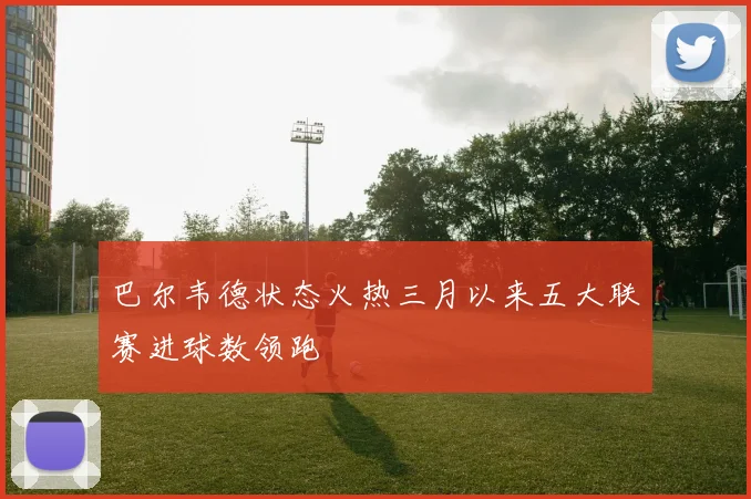 巴尔韦德状态火热三月以来五大联赛进球数领跑