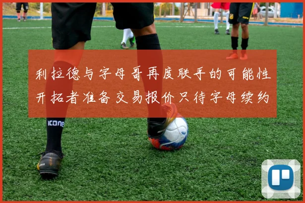 利拉德与字母哥再度联手的可能性开拓者准备交易报价只待字母续约意愿