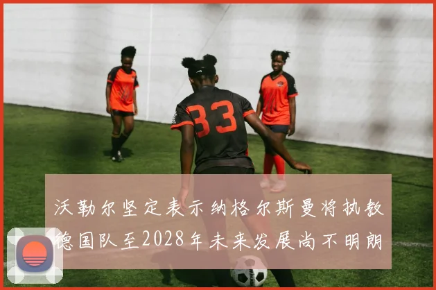沃勒尔坚定表示纳格尔斯曼将执教德国队至2028年未来发展尚不明朗