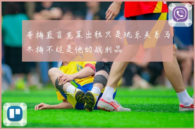 夸梅直言克莱出轨只是玩乐关系马冬梅不过是他的战利品