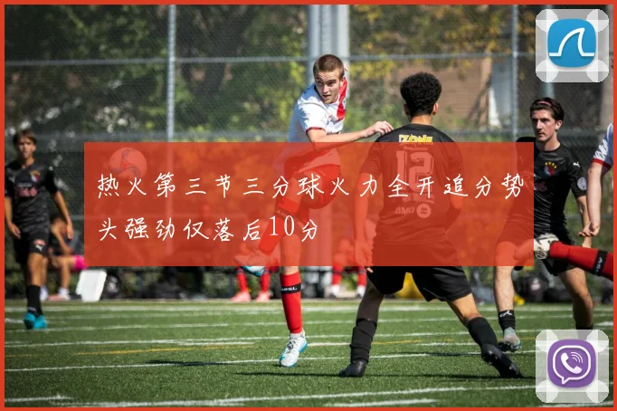 热火第三节三分球火力全开追分势头强劲仅落后10分