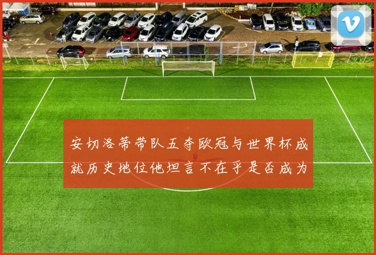安切洛蒂带队五夺欧冠与世界杯成就历史地位他坦言不在乎是否成为第一人