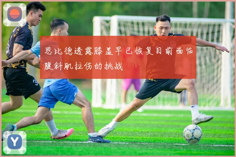 恩比德透露膝盖早已恢复目前面临腹斜肌拉伤的挑战