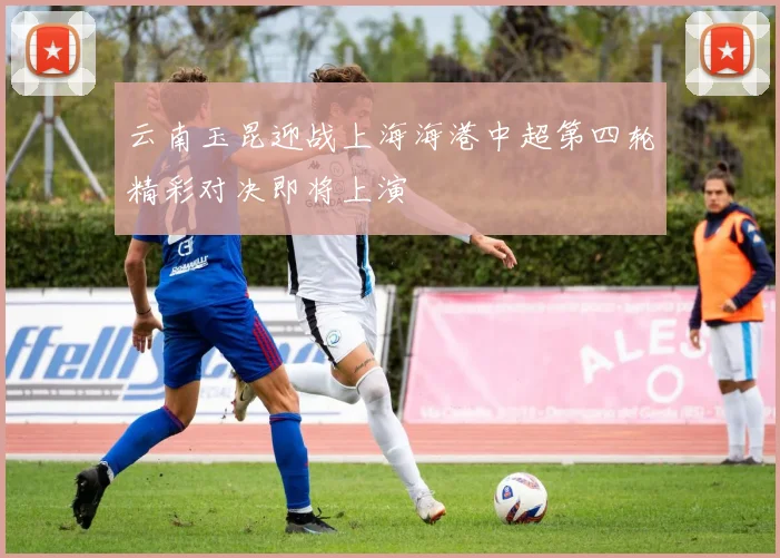 云南玉昆迎战上海海港中超第四轮精彩对决即将上演