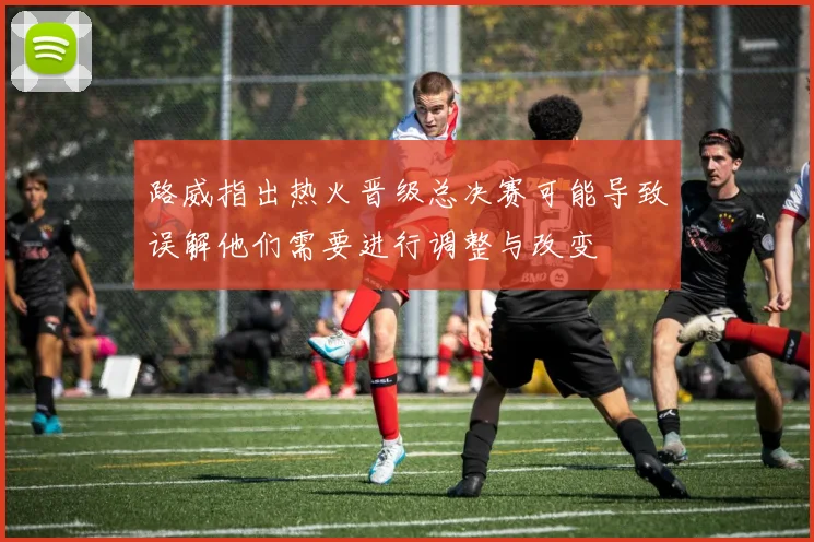 路威指出热火晋级总决赛可能导致误解他们需要进行调整与改变
