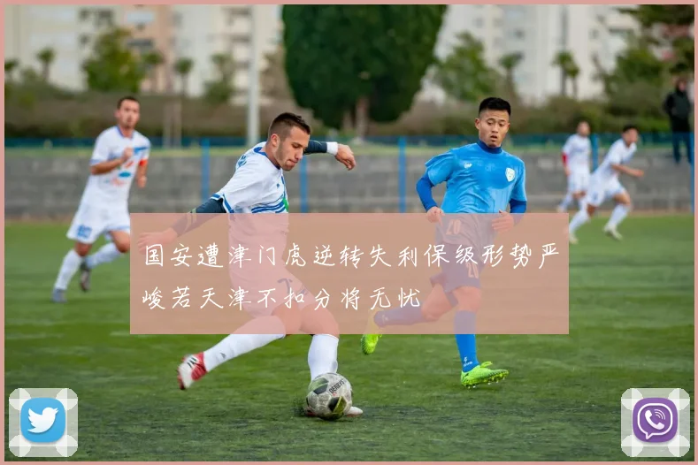 国安遭津门虎逆转失利保级形势严峻若天津不扣分将无忧