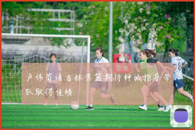 卢伟寄语吉林男篮期待钟诚指导带队取得佳绩