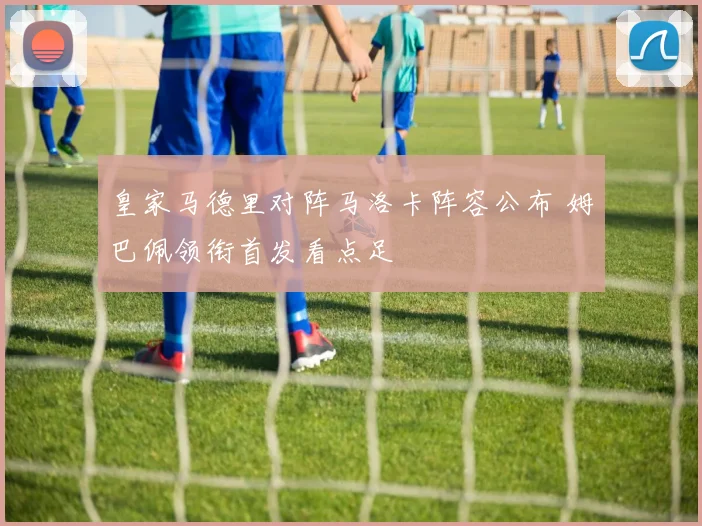 皇家马德里对阵马洛卡阵容公布 姆巴佩领衔首发看点足