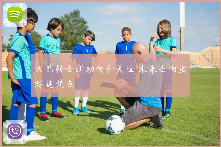 久巴转会新动向引关注 未来去向成球迷焦点
