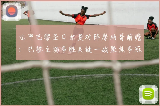 法甲巴黎圣日尔曼对阵摩纳哥前瞻：巴黎主场争胜关键一战聚焦争冠走势
