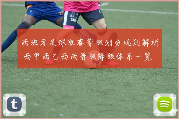 西班牙足球联赛等级划分规则解析 西甲西乙西丙晋级降级体系一览