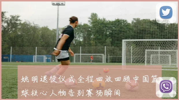 姚明退役仪式全程回放回顾中国篮球核心人物告别赛场瞬间