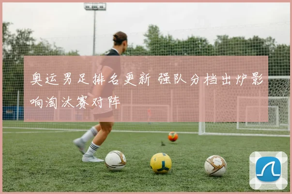 奥运男足排名更新 强队分档出炉影响淘汰赛对阵