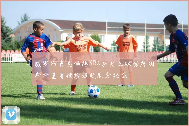 威斯布鲁克领跑NBA历史三双榜詹姆斯约基奇继续追赶刷新纪录