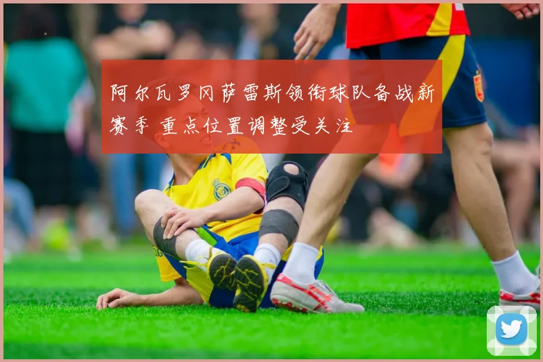 阿尔瓦罗冈萨雷斯领衔球队备战新赛季 重点位置调整受关注