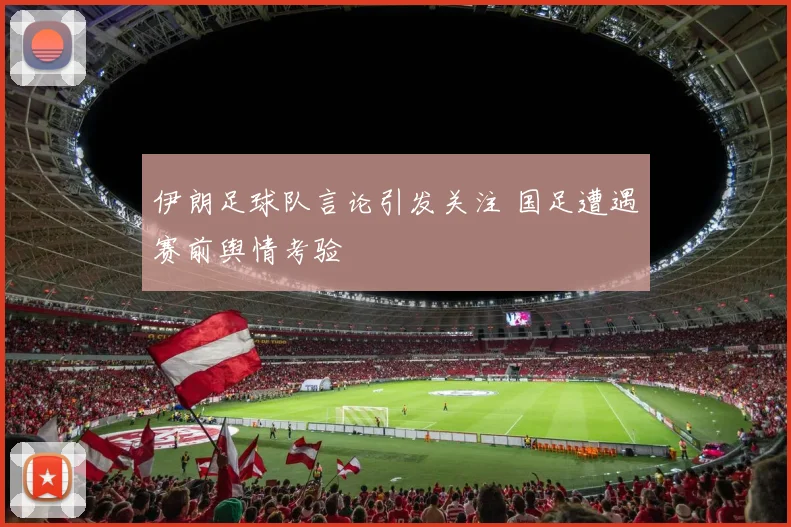 伊朗足球队言论引发关注 国足遭遇赛前舆情考验