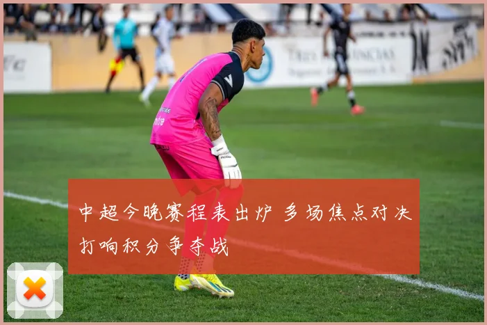 中超今晚赛程表出炉 多场焦点对决打响积分争夺战