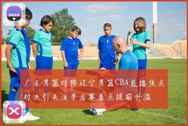 广东男篮对阵辽宁男篮CBA直播焦点对决引关注季后赛看点提前升温