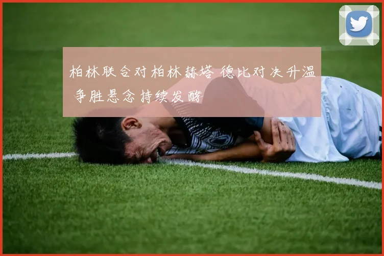 柏林联合对柏林赫塔 德比对决升温 争胜悬念持续发酵