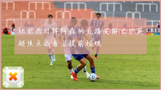 切尔西对阵阿森纳直播安排出炉英超焦点战看点提前梳理