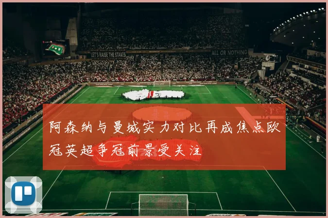 阿森纳与曼城实力对比再成焦点欧冠英超争冠前景受关注