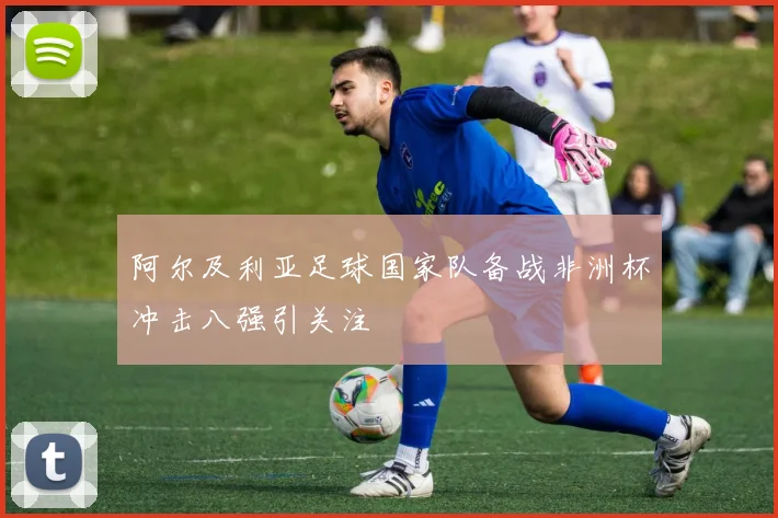 阿尔及利亚足球国家队备战非洲杯冲击八强引关注